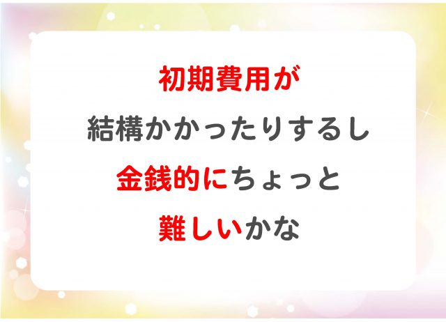 初期費用が結構かかったりするし、金銭的にちょっと難しいかな